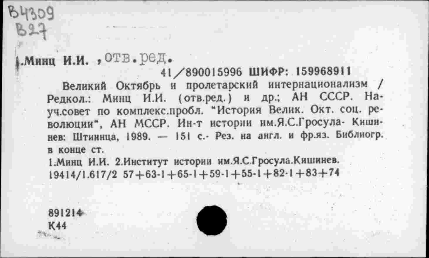 ﻿ъц
1.минц и.и. ,отв.ред.
41/890015996 ШИФР: 159968911
Великий Октябрь и пролетарский интернационализм / Редкол.: Минц И.И. (отв.ред.) и др.; АН СССР. На-уч.совет по комплекс.пробл. “История Велик. Окт. соц. революции“, АН МССР. Ин-т истории им.Я.С.Гросула- Кишинев: Штиинца, 1989. — 151 с.- Рез. на англ, и фр.яз. Библногр. в конце ст.
1.Минц И.И. 2.Институт истории им.Я.С.Гросула.Кишинев. 19414/1.617/2 57+63-1+65-1+59-Ц-55-1+82-1+83+74
891214 К44